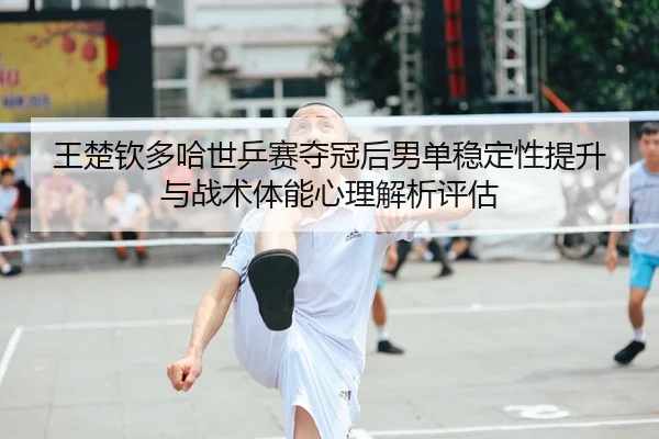 王楚钦多哈世乒赛夺冠后男单稳定性提升与战术体能心理解析评估